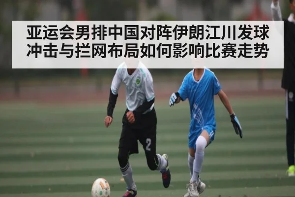 亚运会男排中国对阵伊朗江川发球冲击与拦网布局如何影响比赛走势